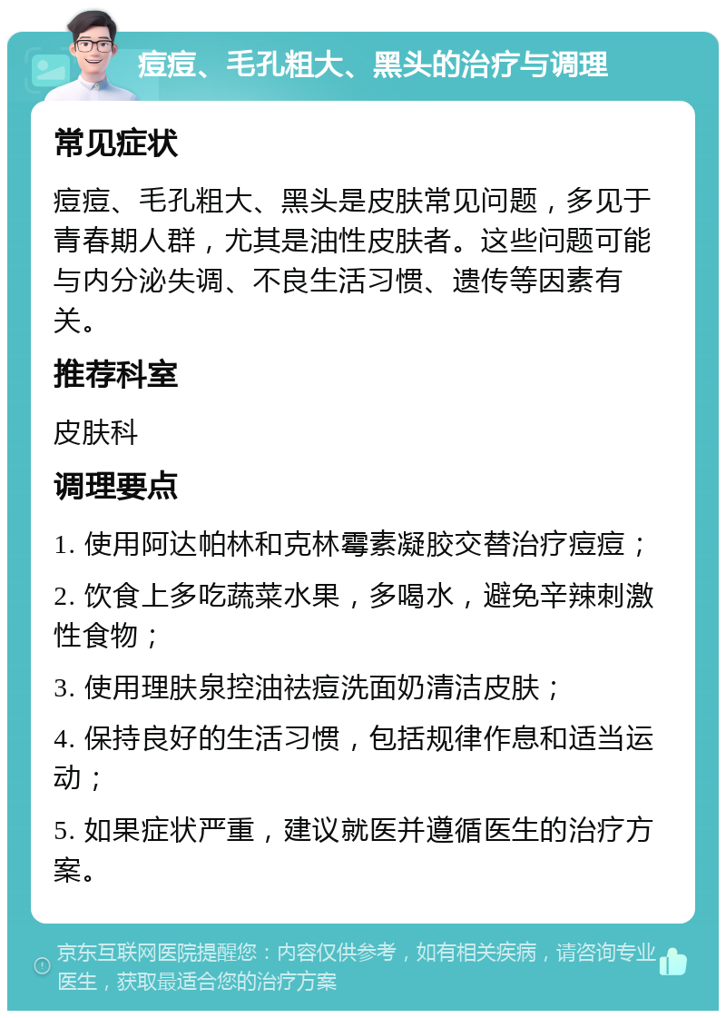 痘痘、毛孔粗大、黑头的治疗与调理 常见症状 痘痘、毛孔粗大、黑头是皮肤常见问题，多见于青春期人群，尤其是油性皮肤者。这些问题可能与内分泌失调、不良生活习惯、遗传等因素有关。 推荐科室 皮肤科 调理要点 1. 使用阿达帕林和克林霉素凝胶交替治疗痘痘； 2. 饮食上多吃蔬菜水果，多喝水，避免辛辣刺激性食物； 3. 使用理肤泉控油祛痘洗面奶清洁皮肤； 4. 保持良好的生活习惯，包括规律作息和适当运动； 5. 如果症状严重，建议就医并遵循医生的治疗方案。