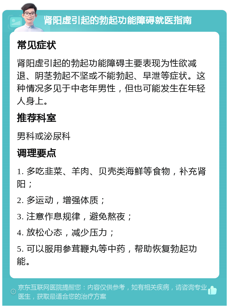 肾阳虚引起的勃起功能障碍就医指南 常见症状 肾阳虚引起的勃起功能障碍主要表现为性欲减退、阴茎勃起不坚或不能勃起、早泄等症状。这种情况多见于中老年男性，但也可能发生在年轻人身上。 推荐科室 男科或泌尿科 调理要点 1. 多吃韭菜、羊肉、贝壳类海鲜等食物，补充肾阳； 2. 多运动，增强体质； 3. 注意作息规律，避免熬夜； 4. 放松心态，减少压力； 5. 可以服用参茸鞭丸等中药，帮助恢复勃起功能。