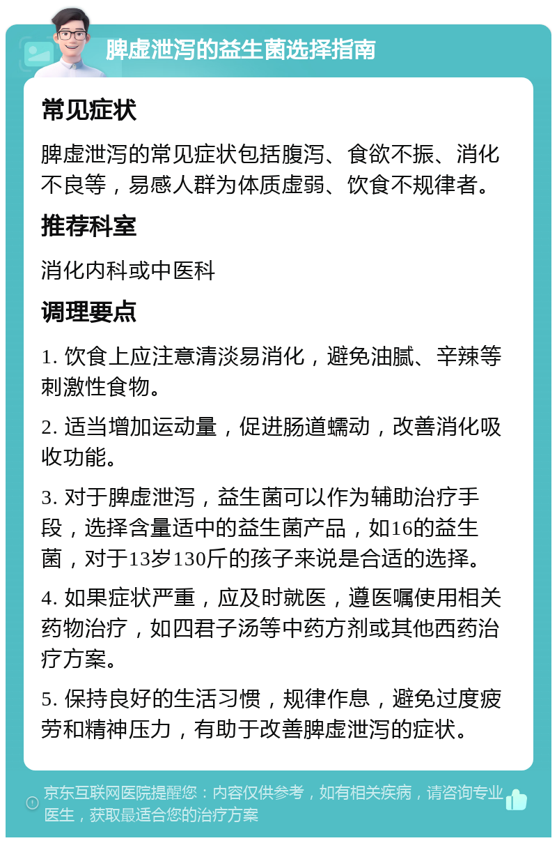 脾虚泄泻的益生菌选择指南 常见症状 脾虚泄泻的常见症状包括腹泻、食欲不振、消化不良等，易感人群为体质虚弱、饮食不规律者。 推荐科室 消化内科或中医科 调理要点 1. 饮食上应注意清淡易消化，避免油腻、辛辣等刺激性食物。 2. 适当增加运动量，促进肠道蠕动，改善消化吸收功能。 3. 对于脾虚泄泻，益生菌可以作为辅助治疗手段，选择含量适中的益生菌产品，如16的益生菌，对于13岁130斤的孩子来说是合适的选择。 4. 如果症状严重，应及时就医，遵医嘱使用相关药物治疗，如四君子汤等中药方剂或其他西药治疗方案。 5. 保持良好的生活习惯，规律作息，避免过度疲劳和精神压力，有助于改善脾虚泄泻的症状。