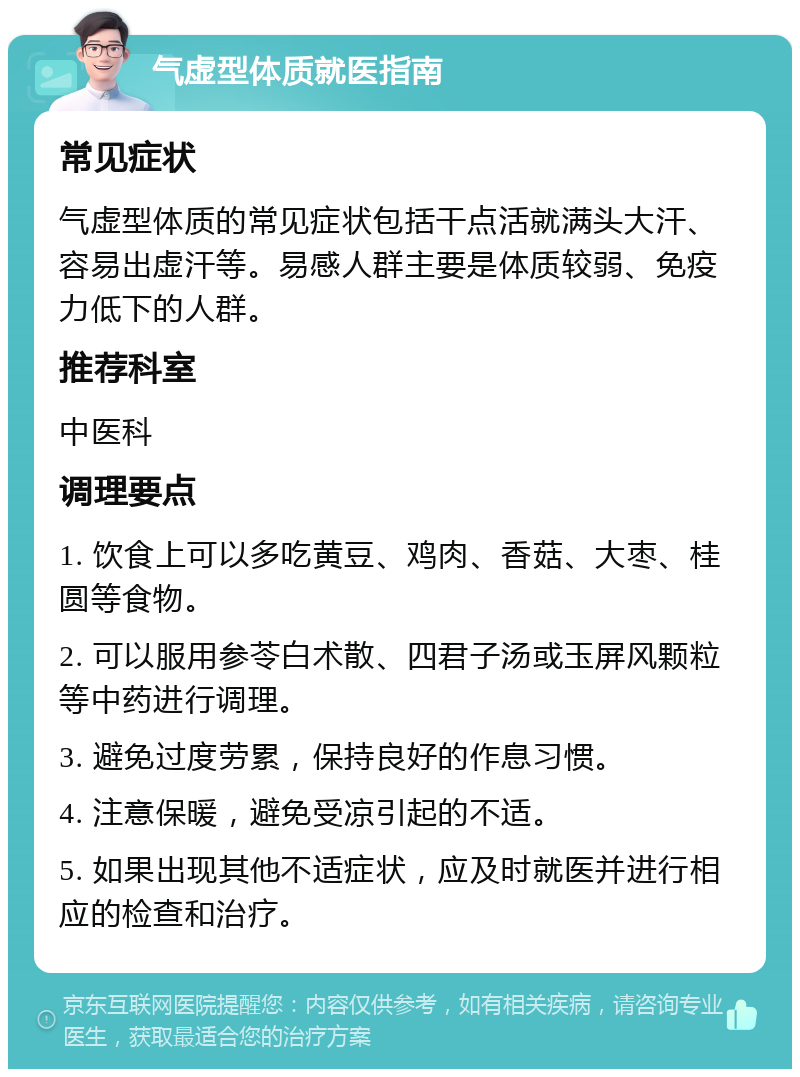 气虚型体质就医指南 常见症状 气虚型体质的常见症状包括干点活就满头大汗、容易出虚汗等。易感人群主要是体质较弱、免疫力低下的人群。 推荐科室 中医科 调理要点 1. 饮食上可以多吃黄豆、鸡肉、香菇、大枣、桂圆等食物。 2. 可以服用参苓白术散、四君子汤或玉屏风颗粒等中药进行调理。 3. 避免过度劳累，保持良好的作息习惯。 4. 注意保暖，避免受凉引起的不适。 5. 如果出现其他不适症状，应及时就医并进行相应的检查和治疗。