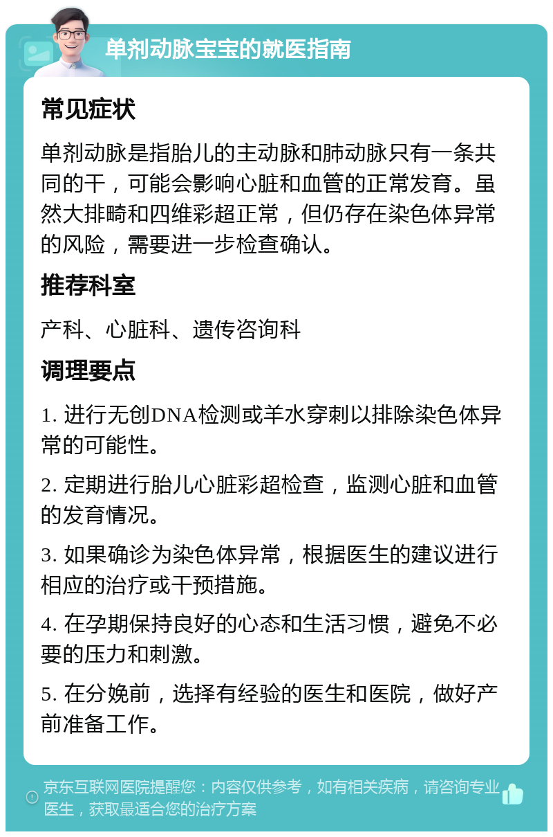 单剂动脉宝宝的就医指南 常见症状 单剂动脉是指胎儿的主动脉和肺动脉只有一条共同的干，可能会影响心脏和血管的正常发育。虽然大排畸和四维彩超正常，但仍存在染色体异常的风险，需要进一步检查确认。 推荐科室 产科、心脏科、遗传咨询科 调理要点 1. 进行无创DNA检测或羊水穿刺以排除染色体异常的可能性。 2. 定期进行胎儿心脏彩超检查，监测心脏和血管的发育情况。 3. 如果确诊为染色体异常，根据医生的建议进行相应的治疗或干预措施。 4. 在孕期保持良好的心态和生活习惯，避免不必要的压力和刺激。 5. 在分娩前，选择有经验的医生和医院，做好产前准备工作。