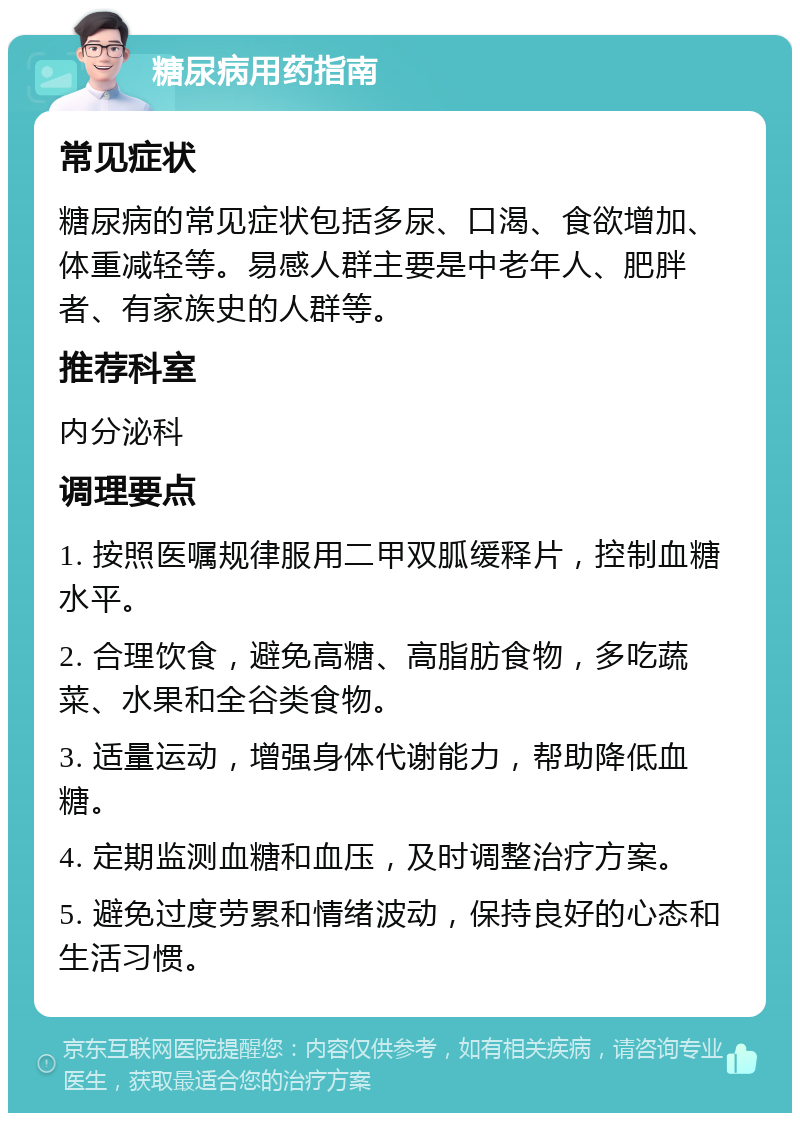 糖尿病用药指南 常见症状 糖尿病的常见症状包括多尿、口渴、食欲增加、体重减轻等。易感人群主要是中老年人、肥胖者、有家族史的人群等。 推荐科室 内分泌科 调理要点 1. 按照医嘱规律服用二甲双胍缓释片，控制血糖水平。 2. 合理饮食，避免高糖、高脂肪食物，多吃蔬菜、水果和全谷类食物。 3. 适量运动，增强身体代谢能力，帮助降低血糖。 4. 定期监测血糖和血压，及时调整治疗方案。 5. 避免过度劳累和情绪波动，保持良好的心态和生活习惯。