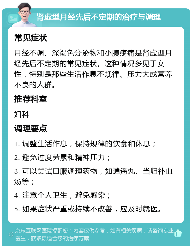 肾虚型月经先后不定期的治疗与调理 常见症状 月经不调、深褐色分泌物和小腹疼痛是肾虚型月经先后不定期的常见症状。这种情况多见于女性，特别是那些生活作息不规律、压力大或营养不良的人群。 推荐科室 妇科 调理要点 1. 调整生活作息，保持规律的饮食和休息； 2. 避免过度劳累和精神压力； 3. 可以尝试口服调理药物，如逍遥丸、当归补血汤等； 4. 注意个人卫生，避免感染； 5. 如果症状严重或持续不改善，应及时就医。