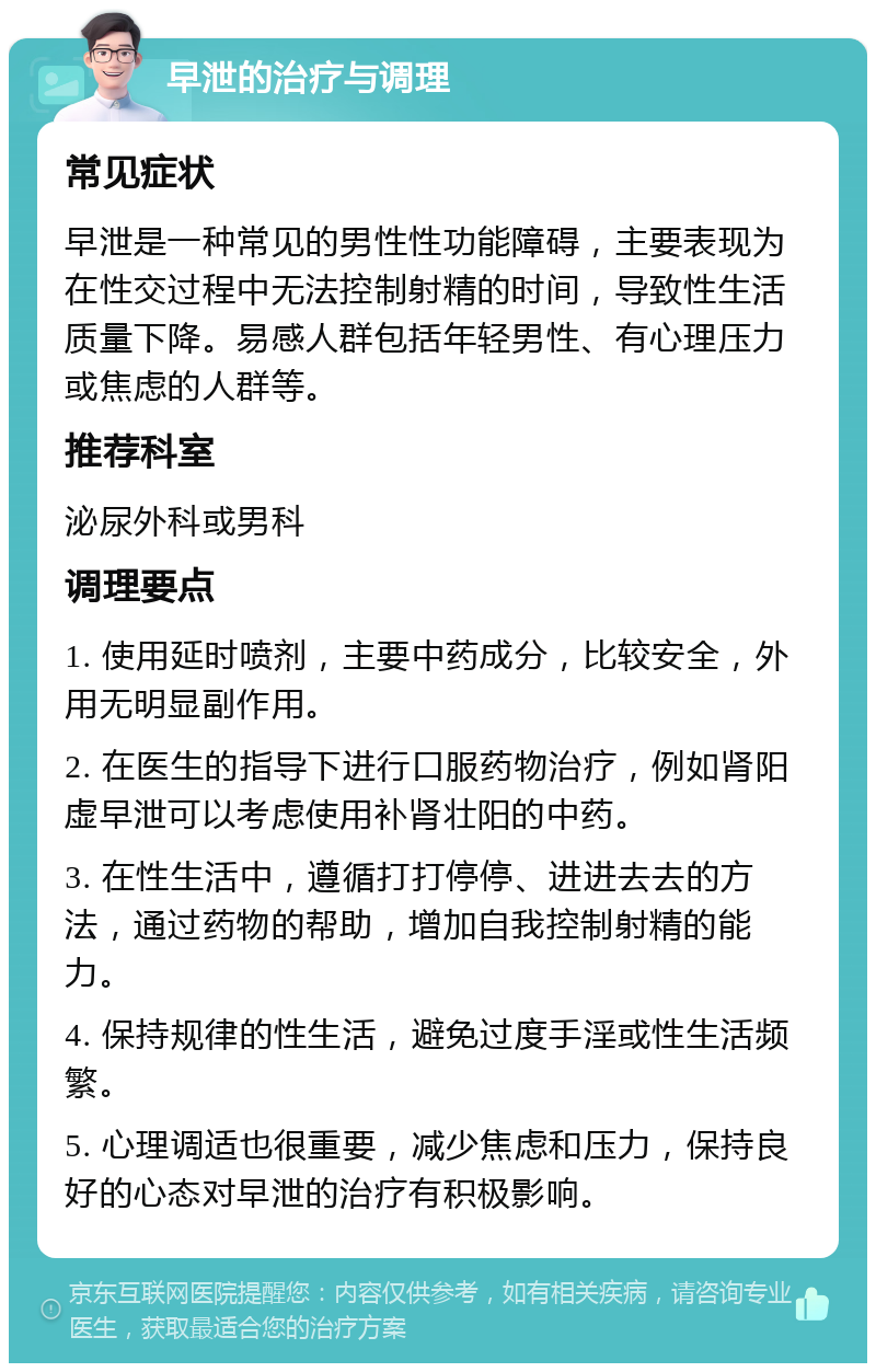 早泄的治疗与调理 常见症状 早泄是一种常见的男性性功能障碍，主要表现为在性交过程中无法控制射精的时间，导致性生活质量下降。易感人群包括年轻男性、有心理压力或焦虑的人群等。 推荐科室 泌尿外科或男科 调理要点 1. 使用延时喷剂，主要中药成分，比较安全，外用无明显副作用。 2. 在医生的指导下进行口服药物治疗，例如肾阳虚早泄可以考虑使用补肾壮阳的中药。 3. 在性生活中，遵循打打停停、进进去去的方法，通过药物的帮助，增加自我控制射精的能力。 4. 保持规律的性生活，避免过度手淫或性生活频繁。 5. 心理调适也很重要，减少焦虑和压力，保持良好的心态对早泄的治疗有积极影响。