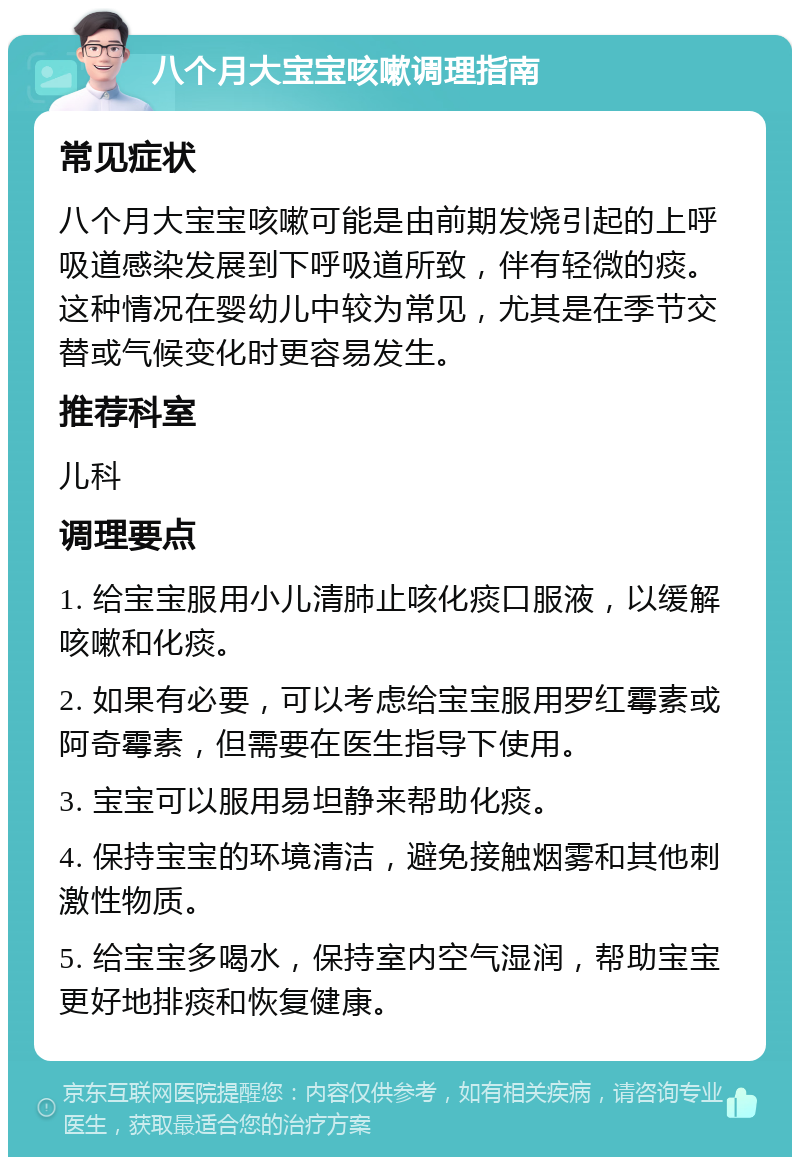 八个月大宝宝咳嗽调理指南 常见症状 八个月大宝宝咳嗽可能是由前期发烧引起的上呼吸道感染发展到下呼吸道所致，伴有轻微的痰。这种情况在婴幼儿中较为常见，尤其是在季节交替或气候变化时更容易发生。 推荐科室 儿科 调理要点 1. 给宝宝服用小儿清肺止咳化痰口服液，以缓解咳嗽和化痰。 2. 如果有必要，可以考虑给宝宝服用罗红霉素或阿奇霉素，但需要在医生指导下使用。 3. 宝宝可以服用易坦静来帮助化痰。 4. 保持宝宝的环境清洁，避免接触烟雾和其他刺激性物质。 5. 给宝宝多喝水，保持室内空气湿润，帮助宝宝更好地排痰和恢复健康。