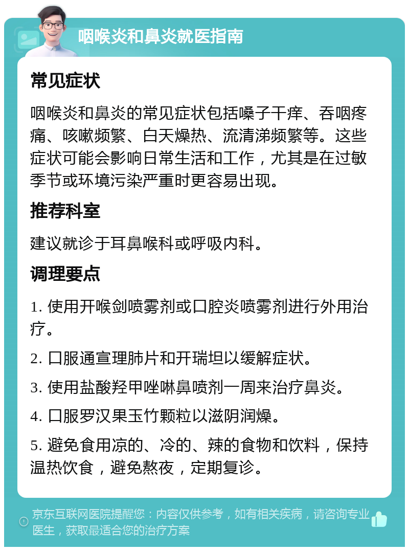 咽喉炎和鼻炎就医指南 常见症状 咽喉炎和鼻炎的常见症状包括嗓子干痒、吞咽疼痛、咳嗽频繁、白天燥热、流清涕频繁等。这些症状可能会影响日常生活和工作，尤其是在过敏季节或环境污染严重时更容易出现。 推荐科室 建议就诊于耳鼻喉科或呼吸内科。 调理要点 1. 使用开喉剑喷雾剂或口腔炎喷雾剂进行外用治疗。 2. 口服通宣理肺片和开瑞坦以缓解症状。 3. 使用盐酸羟甲唑啉鼻喷剂一周来治疗鼻炎。 4. 口服罗汉果玉竹颗粒以滋阴润燥。 5. 避免食用凉的、冷的、辣的食物和饮料，保持温热饮食，避免熬夜，定期复诊。