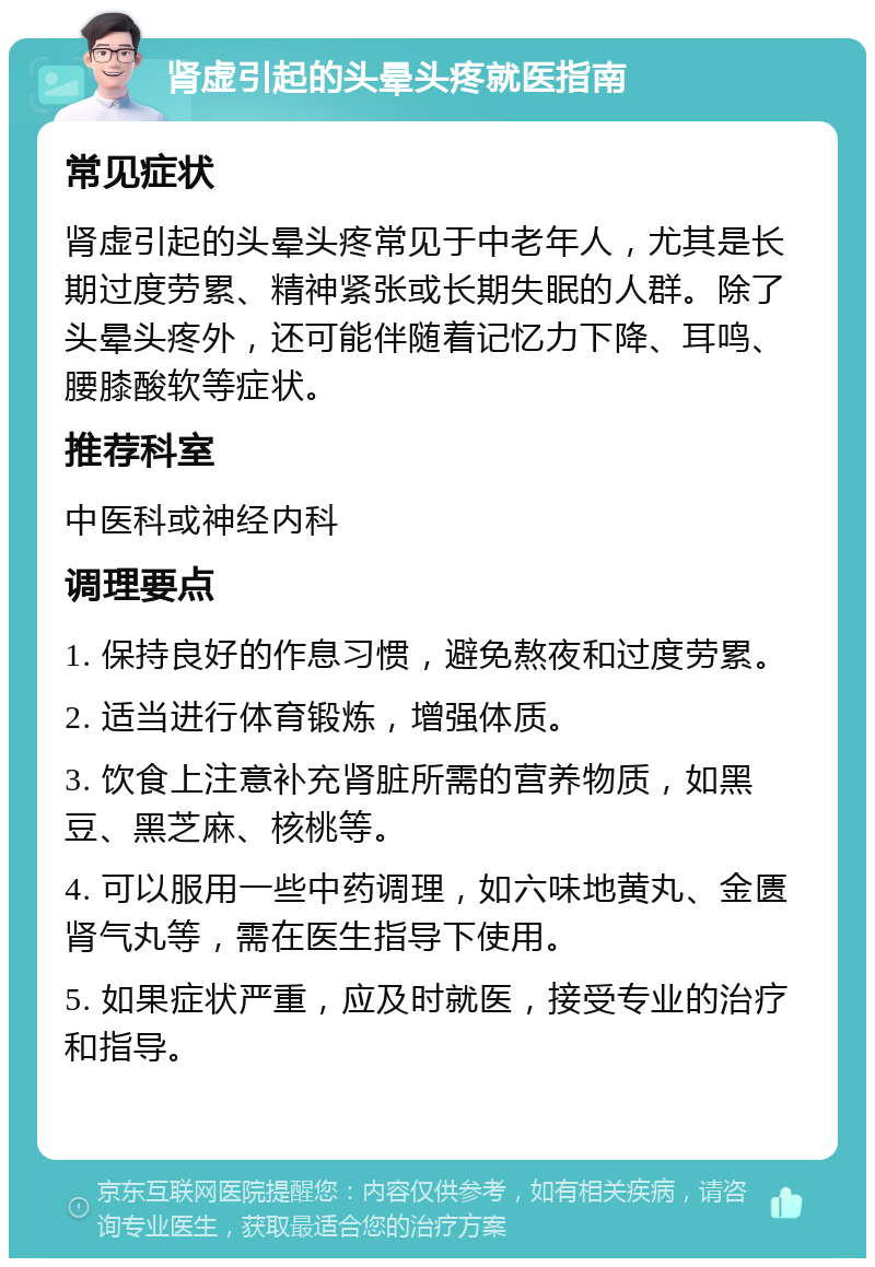 肾虚引起的头晕头疼就医指南 常见症状 肾虚引起的头晕头疼常见于中老年人，尤其是长期过度劳累、精神紧张或长期失眠的人群。除了头晕头疼外，还可能伴随着记忆力下降、耳鸣、腰膝酸软等症状。 推荐科室 中医科或神经内科 调理要点 1. 保持良好的作息习惯，避免熬夜和过度劳累。 2. 适当进行体育锻炼，增强体质。 3. 饮食上注意补充肾脏所需的营养物质，如黑豆、黑芝麻、核桃等。 4. 可以服用一些中药调理，如六味地黄丸、金匮肾气丸等，需在医生指导下使用。 5. 如果症状严重，应及时就医，接受专业的治疗和指导。