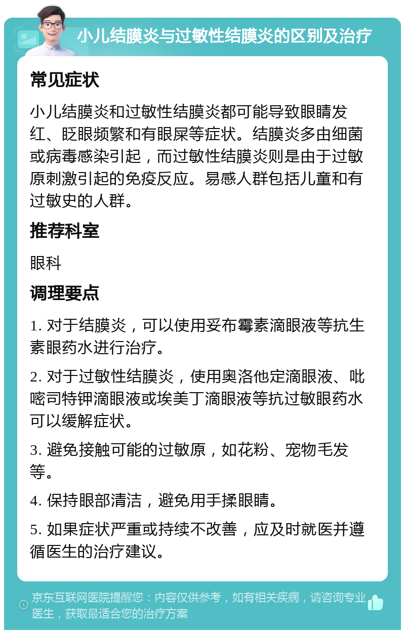 小儿结膜炎与过敏性结膜炎的区别及治疗 常见症状 小儿结膜炎和过敏性结膜炎都可能导致眼睛发红、眨眼频繁和有眼屎等症状。结膜炎多由细菌或病毒感染引起，而过敏性结膜炎则是由于过敏原刺激引起的免疫反应。易感人群包括儿童和有过敏史的人群。 推荐科室 眼科 调理要点 1. 对于结膜炎，可以使用妥布霉素滴眼液等抗生素眼药水进行治疗。 2. 对于过敏性结膜炎，使用奥洛他定滴眼液、吡嘧司特钾滴眼液或埃美丁滴眼液等抗过敏眼药水可以缓解症状。 3. 避免接触可能的过敏原，如花粉、宠物毛发等。 4. 保持眼部清洁，避免用手揉眼睛。 5. 如果症状严重或持续不改善，应及时就医并遵循医生的治疗建议。