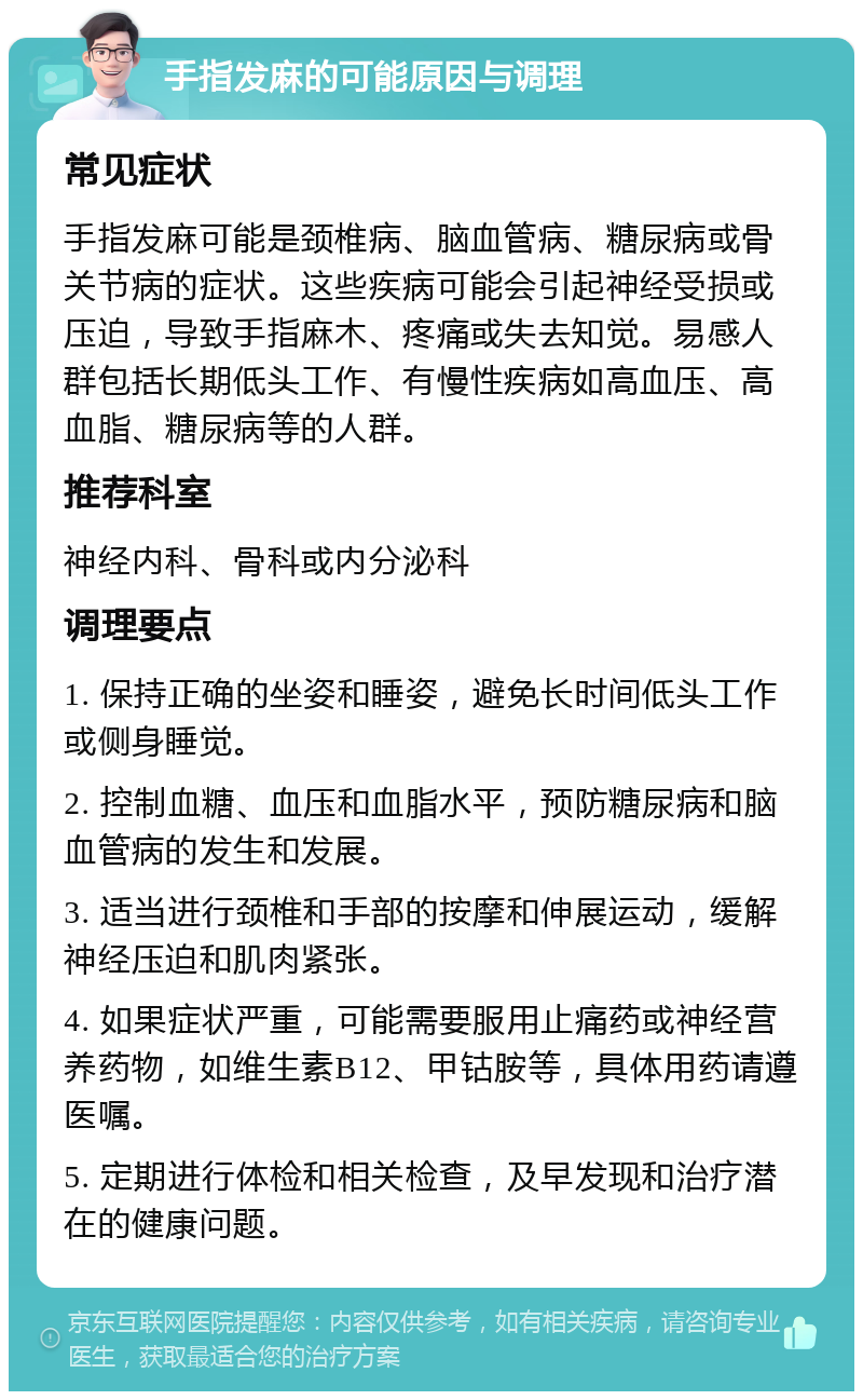 手指发麻的可能原因与调理 常见症状 手指发麻可能是颈椎病、脑血管病、糖尿病或骨关节病的症状。这些疾病可能会引起神经受损或压迫，导致手指麻木、疼痛或失去知觉。易感人群包括长期低头工作、有慢性疾病如高血压、高血脂、糖尿病等的人群。 推荐科室 神经内科、骨科或内分泌科 调理要点 1. 保持正确的坐姿和睡姿，避免长时间低头工作或侧身睡觉。 2. 控制血糖、血压和血脂水平，预防糖尿病和脑血管病的发生和发展。 3. 适当进行颈椎和手部的按摩和伸展运动，缓解神经压迫和肌肉紧张。 4. 如果症状严重，可能需要服用止痛药或神经营养药物，如维生素B12、甲钴胺等，具体用药请遵医嘱。 5. 定期进行体检和相关检查，及早发现和治疗潜在的健康问题。