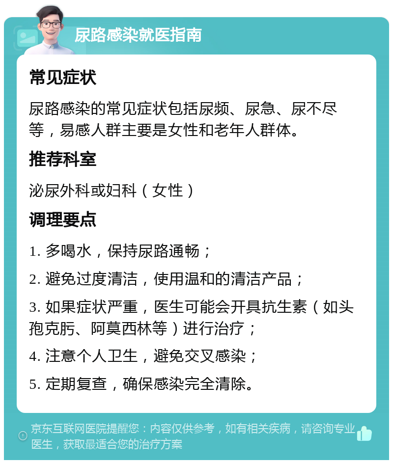 尿路感染就医指南 常见症状 尿路感染的常见症状包括尿频、尿急、尿不尽等，易感人群主要是女性和老年人群体。 推荐科室 泌尿外科或妇科（女性） 调理要点 1. 多喝水，保持尿路通畅； 2. 避免过度清洁，使用温和的清洁产品； 3. 如果症状严重，医生可能会开具抗生素（如头孢克肟、阿莫西林等）进行治疗； 4. 注意个人卫生，避免交叉感染； 5. 定期复查，确保感染完全清除。