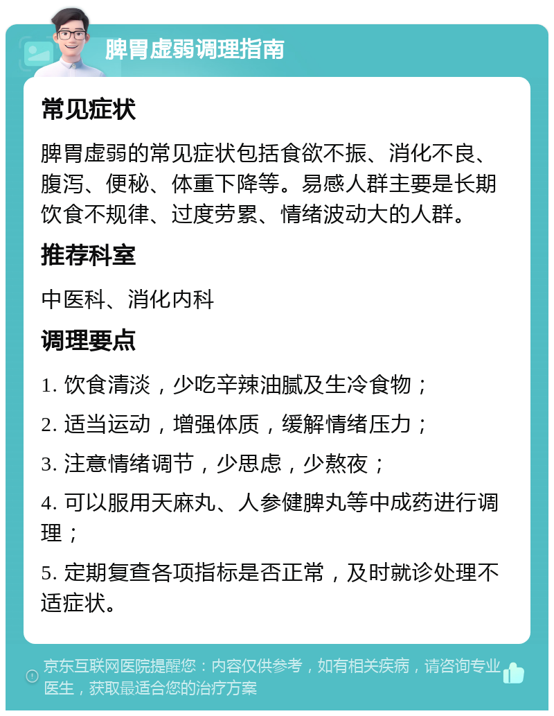 脾胃虚弱调理指南 常见症状 脾胃虚弱的常见症状包括食欲不振、消化不良、腹泻、便秘、体重下降等。易感人群主要是长期饮食不规律、过度劳累、情绪波动大的人群。 推荐科室 中医科、消化内科 调理要点 1. 饮食清淡，少吃辛辣油腻及生冷食物； 2. 适当运动，增强体质，缓解情绪压力； 3. 注意情绪调节，少思虑，少熬夜； 4. 可以服用天麻丸、人参健脾丸等中成药进行调理； 5. 定期复查各项指标是否正常，及时就诊处理不适症状。