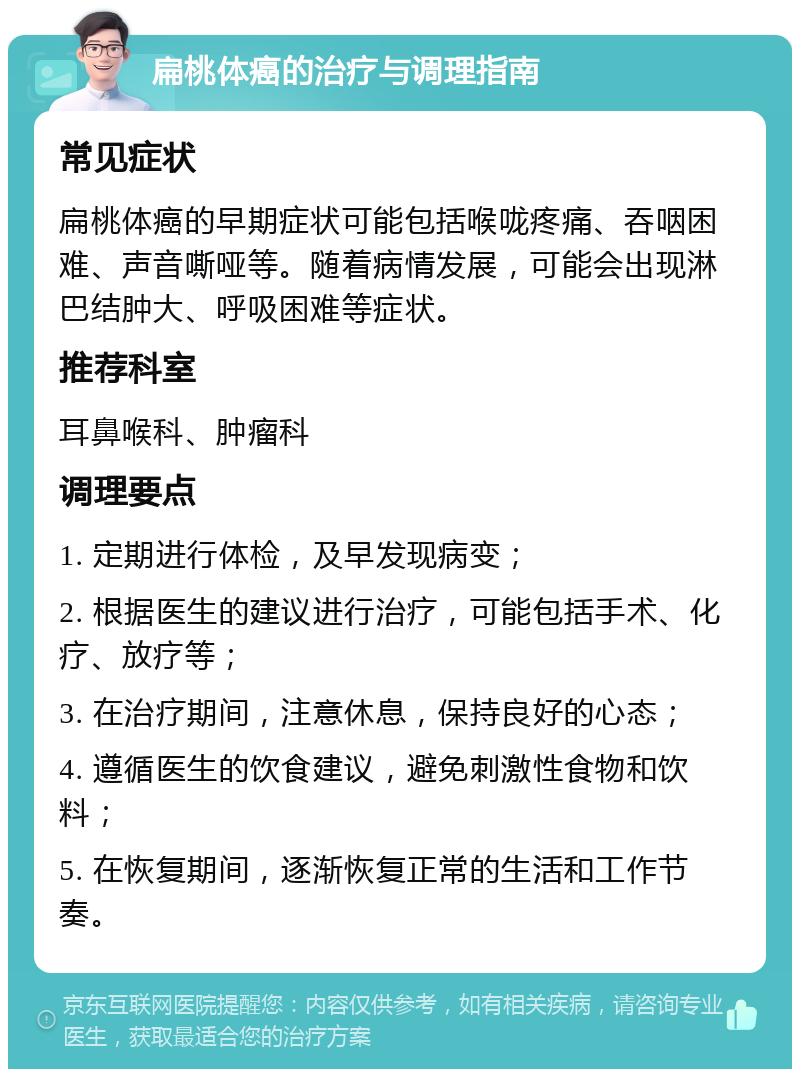 扁桃体癌的治疗与调理指南 常见症状 扁桃体癌的早期症状可能包括喉咙疼痛、吞咽困难、声音嘶哑等。随着病情发展，可能会出现淋巴结肿大、呼吸困难等症状。 推荐科室 耳鼻喉科、肿瘤科 调理要点 1. 定期进行体检，及早发现病变； 2. 根据医生的建议进行治疗，可能包括手术、化疗、放疗等； 3. 在治疗期间，注意休息，保持良好的心态； 4. 遵循医生的饮食建议，避免刺激性食物和饮料； 5. 在恢复期间，逐渐恢复正常的生活和工作节奏。