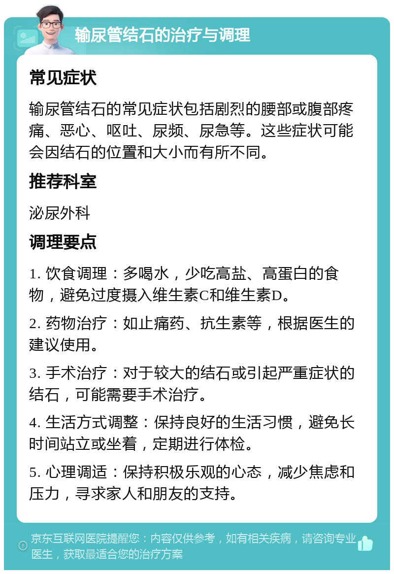 输尿管结石的治疗与调理 常见症状 输尿管结石的常见症状包括剧烈的腰部或腹部疼痛、恶心、呕吐、尿频、尿急等。这些症状可能会因结石的位置和大小而有所不同。 推荐科室 泌尿外科 调理要点 1. 饮食调理：多喝水，少吃高盐、高蛋白的食物，避免过度摄入维生素C和维生素D。 2. 药物治疗：如止痛药、抗生素等，根据医生的建议使用。 3. 手术治疗：对于较大的结石或引起严重症状的结石，可能需要手术治疗。 4. 生活方式调整：保持良好的生活习惯，避免长时间站立或坐着，定期进行体检。 5. 心理调适：保持积极乐观的心态，减少焦虑和压力，寻求家人和朋友的支持。