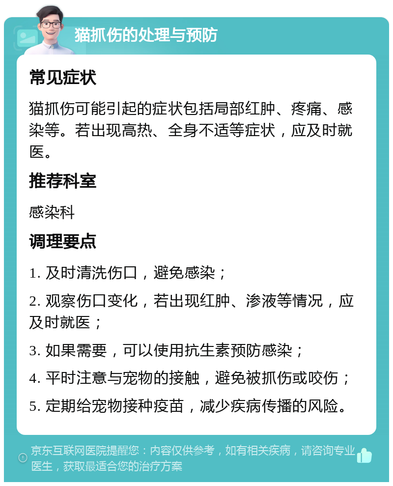 猫抓伤的处理与预防 常见症状 猫抓伤可能引起的症状包括局部红肿、疼痛、感染等。若出现高热、全身不适等症状，应及时就医。 推荐科室 感染科 调理要点 1. 及时清洗伤口，避免感染； 2. 观察伤口变化，若出现红肿、渗液等情况，应及时就医； 3. 如果需要，可以使用抗生素预防感染； 4. 平时注意与宠物的接触，避免被抓伤或咬伤； 5. 定期给宠物接种疫苗，减少疾病传播的风险。