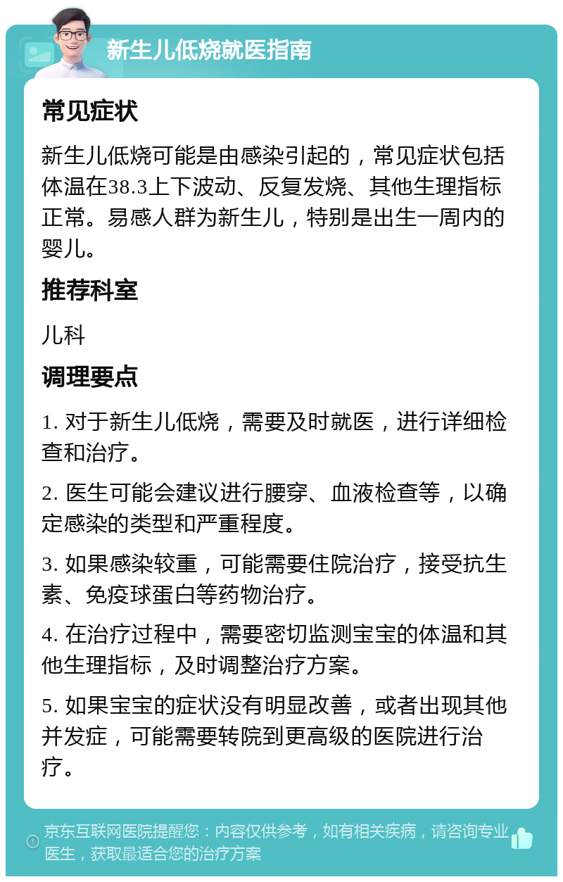 新生儿低烧就医指南 常见症状 新生儿低烧可能是由感染引起的，常见症状包括体温在38.3上下波动、反复发烧、其他生理指标正常。易感人群为新生儿，特别是出生一周内的婴儿。 推荐科室 儿科 调理要点 1. 对于新生儿低烧，需要及时就医，进行详细检查和治疗。 2. 医生可能会建议进行腰穿、血液检查等，以确定感染的类型和严重程度。 3. 如果感染较重，可能需要住院治疗，接受抗生素、免疫球蛋白等药物治疗。 4. 在治疗过程中，需要密切监测宝宝的体温和其他生理指标，及时调整治疗方案。 5. 如果宝宝的症状没有明显改善，或者出现其他并发症，可能需要转院到更高级的医院进行治疗。