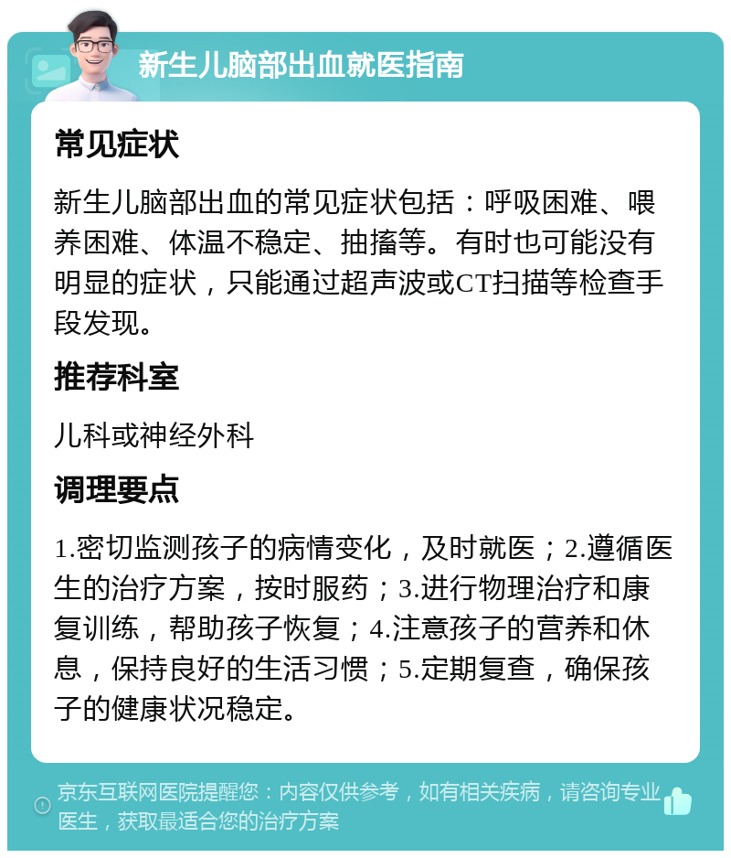 新生儿脑部出血就医指南 常见症状 新生儿脑部出血的常见症状包括：呼吸困难、喂养困难、体温不稳定、抽搐等。有时也可能没有明显的症状，只能通过超声波或CT扫描等检查手段发现。 推荐科室 儿科或神经外科 调理要点 1.密切监测孩子的病情变化，及时就医；2.遵循医生的治疗方案，按时服药；3.进行物理治疗和康复训练，帮助孩子恢复；4.注意孩子的营养和休息，保持良好的生活习惯；5.定期复查，确保孩子的健康状况稳定。