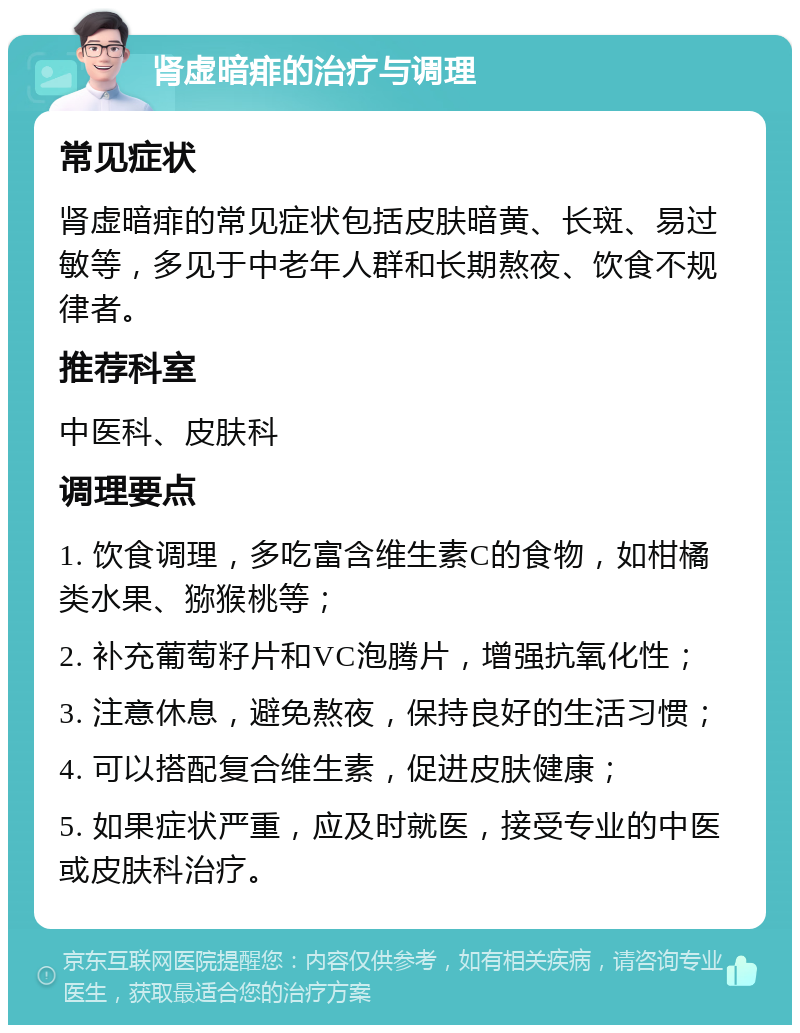 肾虚暗痱的治疗与调理 常见症状 肾虚暗痱的常见症状包括皮肤暗黄、长斑、易过敏等，多见于中老年人群和长期熬夜、饮食不规律者。 推荐科室 中医科、皮肤科 调理要点 1. 饮食调理，多吃富含维生素C的食物，如柑橘类水果、猕猴桃等； 2. 补充葡萄籽片和VC泡腾片，增强抗氧化性； 3. 注意休息，避免熬夜，保持良好的生活习惯； 4. 可以搭配复合维生素，促进皮肤健康； 5. 如果症状严重，应及时就医，接受专业的中医或皮肤科治疗。