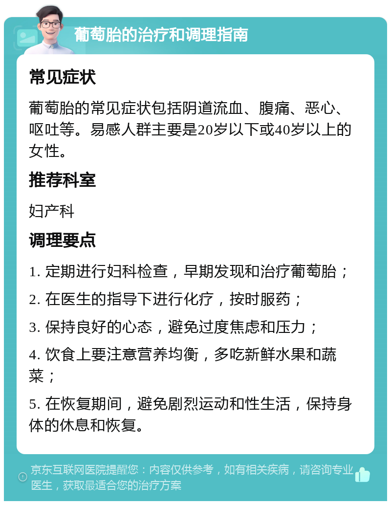 葡萄胎的治疗和调理指南 常见症状 葡萄胎的常见症状包括阴道流血、腹痛、恶心、呕吐等。易感人群主要是20岁以下或40岁以上的女性。 推荐科室 妇产科 调理要点 1. 定期进行妇科检查，早期发现和治疗葡萄胎； 2. 在医生的指导下进行化疗，按时服药； 3. 保持良好的心态，避免过度焦虑和压力； 4. 饮食上要注意营养均衡，多吃新鲜水果和蔬菜； 5. 在恢复期间，避免剧烈运动和性生活，保持身体的休息和恢复。