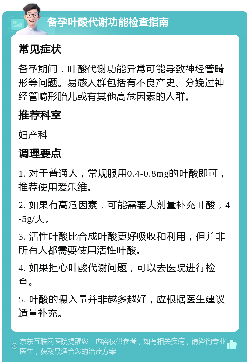 备孕叶酸代谢功能检查指南 常见症状 备孕期间，叶酸代谢功能异常可能导致神经管畸形等问题。易感人群包括有不良产史、分娩过神经管畸形胎儿或有其他高危因素的人群。 推荐科室 妇产科 调理要点 1. 对于普通人，常规服用0.4-0.8mg的叶酸即可，推荐使用爱乐维。 2. 如果有高危因素，可能需要大剂量补充叶酸，4-5g/天。 3. 活性叶酸比合成叶酸更好吸收和利用，但并非所有人都需要使用活性叶酸。 4. 如果担心叶酸代谢问题，可以去医院进行检查。 5. 叶酸的摄入量并非越多越好，应根据医生建议适量补充。