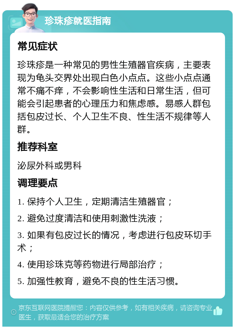 珍珠疹就医指南 常见症状 珍珠疹是一种常见的男性生殖器官疾病，主要表现为龟头交界处出现白色小点点。这些小点点通常不痛不痒，不会影响性生活和日常生活，但可能会引起患者的心理压力和焦虑感。易感人群包括包皮过长、个人卫生不良、性生活不规律等人群。 推荐科室 泌尿外科或男科 调理要点 1. 保持个人卫生，定期清洁生殖器官； 2. 避免过度清洁和使用刺激性洗液； 3. 如果有包皮过长的情况，考虑进行包皮环切手术； 4. 使用珍珠克等药物进行局部治疗； 5. 加强性教育，避免不良的性生活习惯。