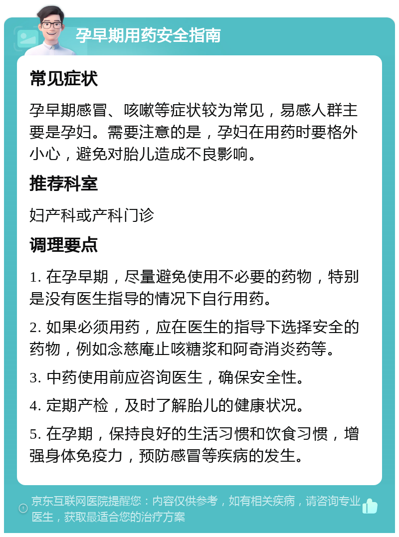 孕早期用药安全指南 常见症状 孕早期感冒、咳嗽等症状较为常见，易感人群主要是孕妇。需要注意的是，孕妇在用药时要格外小心，避免对胎儿造成不良影响。 推荐科室 妇产科或产科门诊 调理要点 1. 在孕早期，尽量避免使用不必要的药物，特别是没有医生指导的情况下自行用药。 2. 如果必须用药，应在医生的指导下选择安全的药物，例如念慈庵止咳糖浆和阿奇消炎药等。 3. 中药使用前应咨询医生，确保安全性。 4. 定期产检，及时了解胎儿的健康状况。 5. 在孕期，保持良好的生活习惯和饮食习惯，增强身体免疫力，预防感冒等疾病的发生。