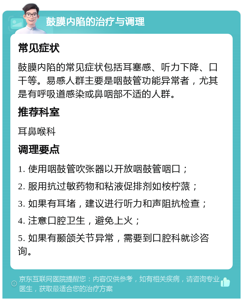 鼓膜内陷的治疗与调理 常见症状 鼓膜内陷的常见症状包括耳塞感、听力下降、口干等。易感人群主要是咽鼓管功能异常者，尤其是有呼吸道感染或鼻咽部不适的人群。 推荐科室 耳鼻喉科 调理要点 1. 使用咽鼓管吹张器以开放咽鼓管咽口； 2. 服用抗过敏药物和粘液促排剂如桉柠蒎； 3. 如果有耳堵，建议进行听力和声阻抗检查； 4. 注意口腔卫生，避免上火； 5. 如果有颞颌关节异常，需要到口腔科就诊咨询。