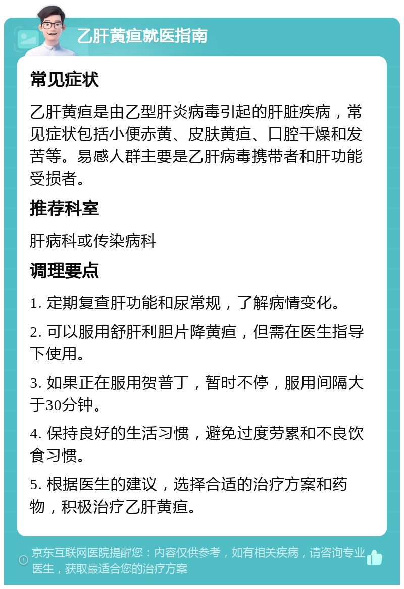 乙肝黄疸就医指南 常见症状 乙肝黄疸是由乙型肝炎病毒引起的肝脏疾病，常见症状包括小便赤黄、皮肤黄疸、口腔干燥和发苦等。易感人群主要是乙肝病毒携带者和肝功能受损者。 推荐科室 肝病科或传染病科 调理要点 1. 定期复查肝功能和尿常规，了解病情变化。 2. 可以服用舒肝利胆片降黄疸，但需在医生指导下使用。 3. 如果正在服用贺普丁，暂时不停，服用间隔大于30分钟。 4. 保持良好的生活习惯，避免过度劳累和不良饮食习惯。 5. 根据医生的建议，选择合适的治疗方案和药物，积极治疗乙肝黄疸。