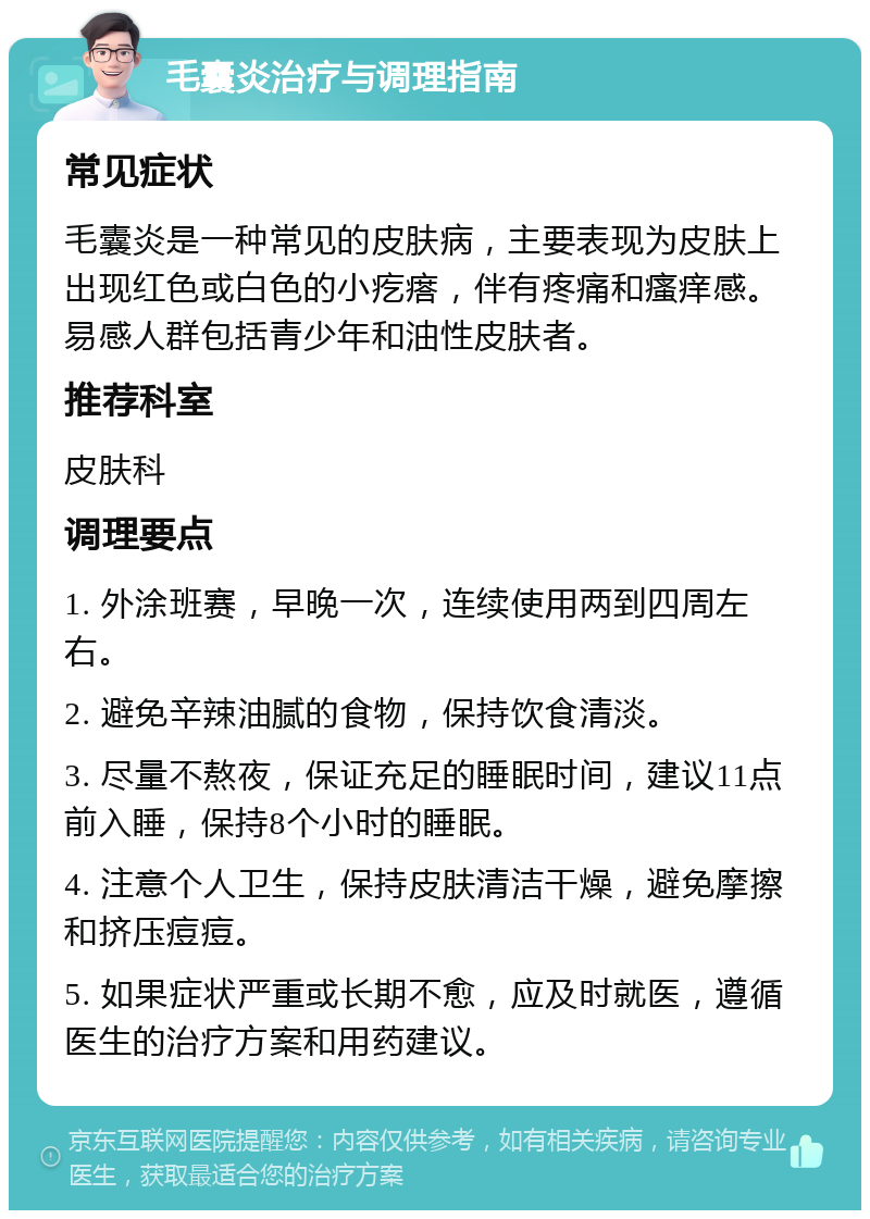 毛囊炎治疗与调理指南 常见症状 毛囊炎是一种常见的皮肤病，主要表现为皮肤上出现红色或白色的小疙瘩，伴有疼痛和瘙痒感。易感人群包括青少年和油性皮肤者。 推荐科室 皮肤科 调理要点 1. 外涂班赛，早晚一次，连续使用两到四周左右。 2. 避免辛辣油腻的食物，保持饮食清淡。 3. 尽量不熬夜，保证充足的睡眠时间，建议11点前入睡，保持8个小时的睡眠。 4. 注意个人卫生，保持皮肤清洁干燥，避免摩擦和挤压痘痘。 5. 如果症状严重或长期不愈，应及时就医，遵循医生的治疗方案和用药建议。