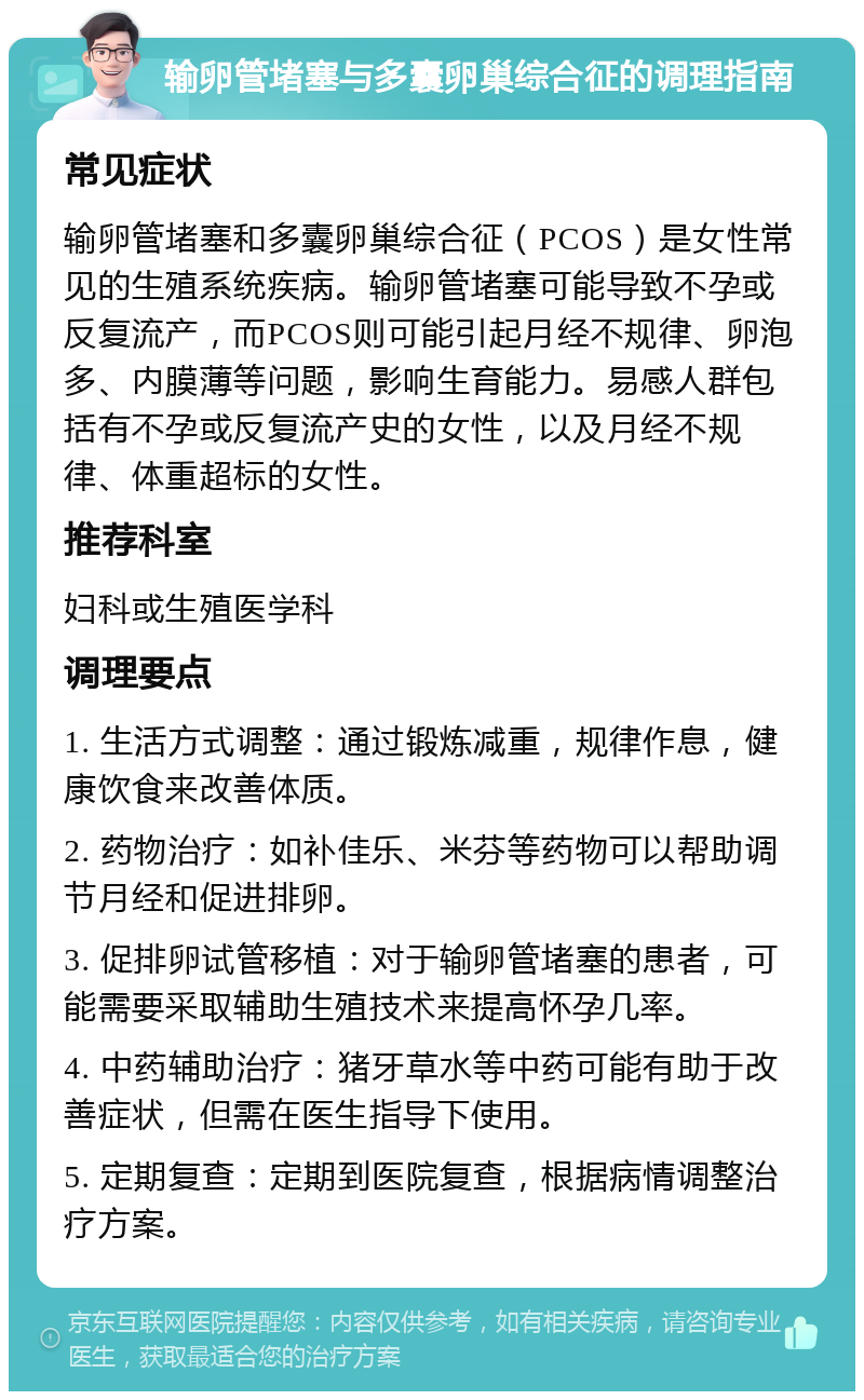 输卵管堵塞与多囊卵巢综合征的调理指南 常见症状 输卵管堵塞和多囊卵巢综合征（PCOS）是女性常见的生殖系统疾病。输卵管堵塞可能导致不孕或反复流产，而PCOS则可能引起月经不规律、卵泡多、内膜薄等问题，影响生育能力。易感人群包括有不孕或反复流产史的女性，以及月经不规律、体重超标的女性。 推荐科室 妇科或生殖医学科 调理要点 1. 生活方式调整：通过锻炼减重，规律作息，健康饮食来改善体质。 2. 药物治疗：如补佳乐、米芬等药物可以帮助调节月经和促进排卵。 3. 促排卵试管移植：对于输卵管堵塞的患者，可能需要采取辅助生殖技术来提高怀孕几率。 4. 中药辅助治疗：猪牙草水等中药可能有助于改善症状，但需在医生指导下使用。 5. 定期复查：定期到医院复查，根据病情调整治疗方案。