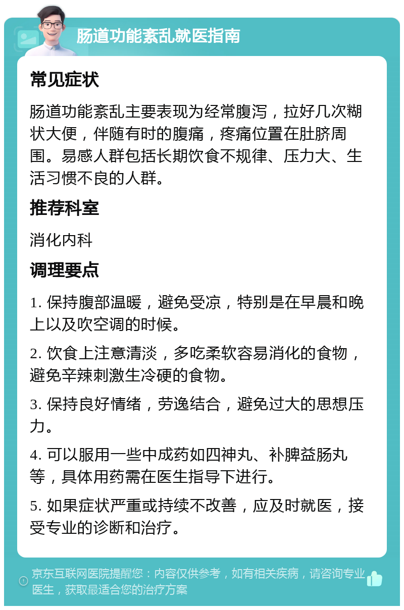 肠道功能紊乱就医指南 常见症状 肠道功能紊乱主要表现为经常腹泻，拉好几次糊状大便，伴随有时的腹痛，疼痛位置在肚脐周围。易感人群包括长期饮食不规律、压力大、生活习惯不良的人群。 推荐科室 消化内科 调理要点 1. 保持腹部温暖，避免受凉，特别是在早晨和晚上以及吹空调的时候。 2. 饮食上注意清淡，多吃柔软容易消化的食物，避免辛辣刺激生冷硬的食物。 3. 保持良好情绪，劳逸结合，避免过大的思想压力。 4. 可以服用一些中成药如四神丸、补脾益肠丸等，具体用药需在医生指导下进行。 5. 如果症状严重或持续不改善，应及时就医，接受专业的诊断和治疗。