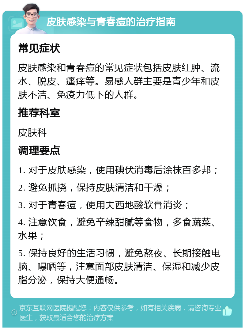 皮肤感染与青春痘的治疗指南 常见症状 皮肤感染和青春痘的常见症状包括皮肤红肿、流水、脱皮、瘙痒等。易感人群主要是青少年和皮肤不洁、免疫力低下的人群。 推荐科室 皮肤科 调理要点 1. 对于皮肤感染，使用碘伏消毒后涂抹百多邦； 2. 避免抓挠，保持皮肤清洁和干燥； 3. 对于青春痘，使用夫西地酸软膏消炎； 4. 注意饮食，避免辛辣甜腻等食物，多食蔬菜、水果； 5. 保持良好的生活习惯，避免熬夜、长期接触电脑、曝晒等，注意面部皮肤清洁、保湿和减少皮脂分泌，保持大便通畅。