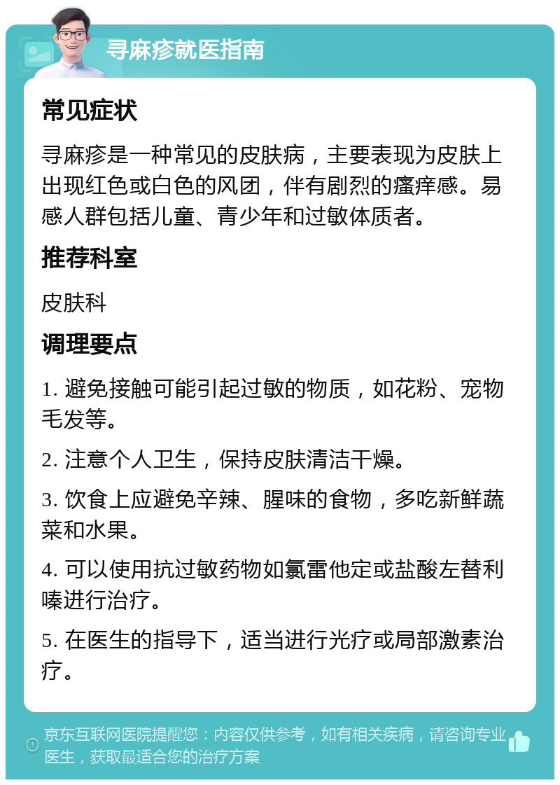 寻麻疹就医指南 常见症状 寻麻疹是一种常见的皮肤病，主要表现为皮肤上出现红色或白色的风团，伴有剧烈的瘙痒感。易感人群包括儿童、青少年和过敏体质者。 推荐科室 皮肤科 调理要点 1. 避免接触可能引起过敏的物质，如花粉、宠物毛发等。 2. 注意个人卫生，保持皮肤清洁干燥。 3. 饮食上应避免辛辣、腥味的食物，多吃新鲜蔬菜和水果。 4. 可以使用抗过敏药物如氯雷他定或盐酸左替利嗪进行治疗。 5. 在医生的指导下，适当进行光疗或局部激素治疗。