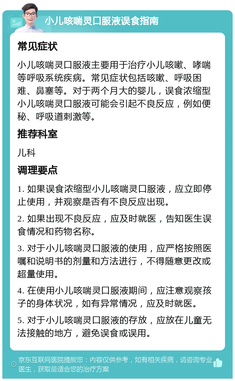 小儿咳喘灵口服液误食指南 常见症状 小儿咳喘灵口服液主要用于治疗小儿咳嗽、哮喘等呼吸系统疾病。常见症状包括咳嗽、呼吸困难、鼻塞等。对于两个月大的婴儿，误食浓缩型小儿咳喘灵口服液可能会引起不良反应，例如便秘、呼吸道刺激等。 推荐科室 儿科 调理要点 1. 如果误食浓缩型小儿咳喘灵口服液，应立即停止使用，并观察是否有不良反应出现。 2. 如果出现不良反应，应及时就医，告知医生误食情况和药物名称。 3. 对于小儿咳喘灵口服液的使用，应严格按照医嘱和说明书的剂量和方法进行，不得随意更改或超量使用。 4. 在使用小儿咳喘灵口服液期间，应注意观察孩子的身体状况，如有异常情况，应及时就医。 5. 对于小儿咳喘灵口服液的存放，应放在儿童无法接触的地方，避免误食或误用。