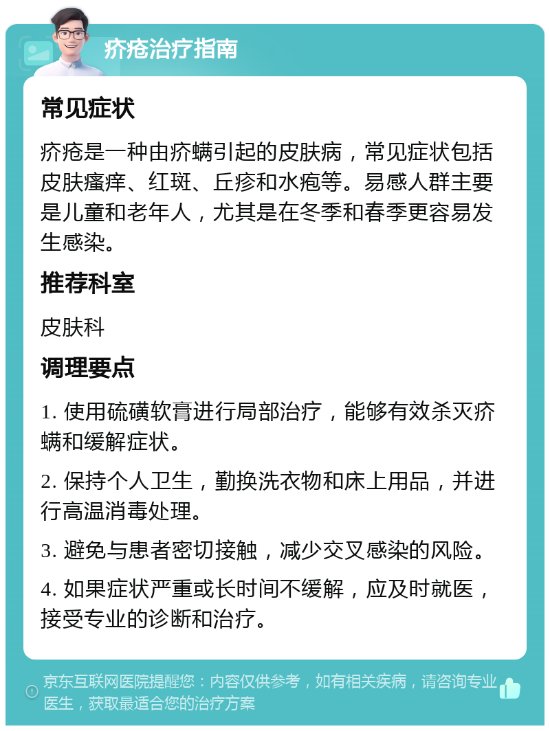 疥疮治疗指南 常见症状 疥疮是一种由疥螨引起的皮肤病，常见症状包括皮肤瘙痒、红斑、丘疹和水疱等。易感人群主要是儿童和老年人，尤其是在冬季和春季更容易发生感染。 推荐科室 皮肤科 调理要点 1. 使用硫磺软膏进行局部治疗，能够有效杀灭疥螨和缓解症状。 2. 保持个人卫生，勤换洗衣物和床上用品，并进行高温消毒处理。 3. 避免与患者密切接触，减少交叉感染的风险。 4. 如果症状严重或长时间不缓解，应及时就医，接受专业的诊断和治疗。