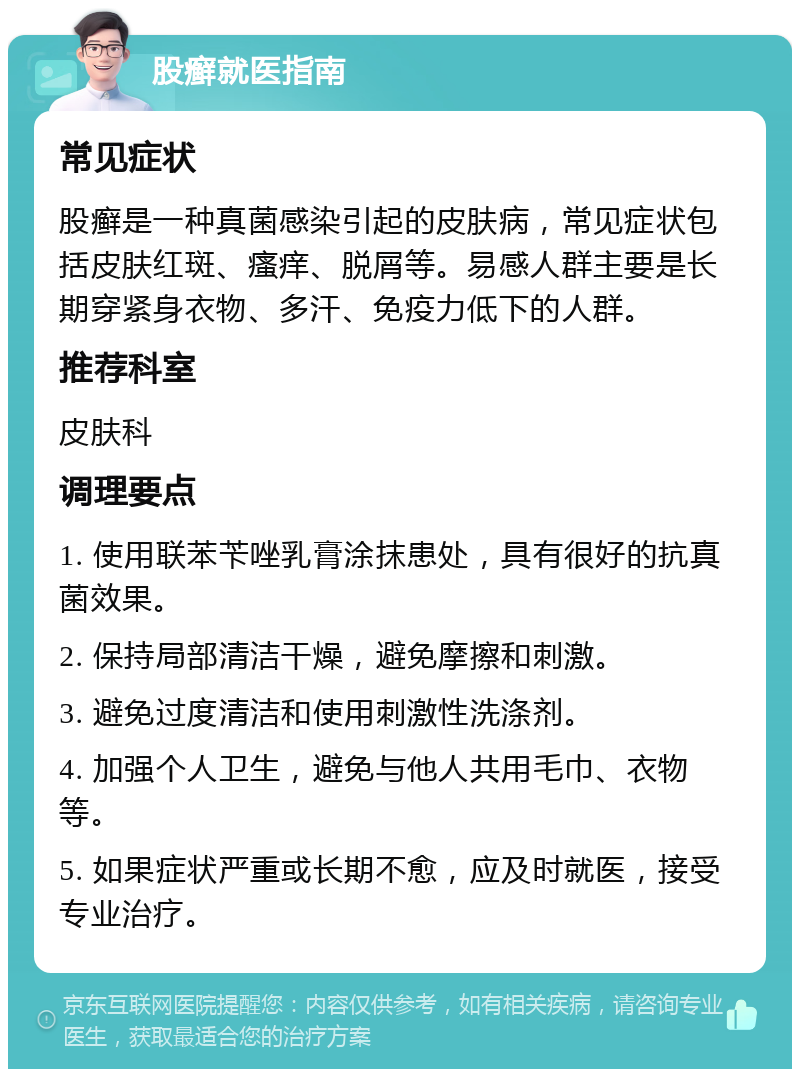 股癣就医指南 常见症状 股癣是一种真菌感染引起的皮肤病，常见症状包括皮肤红斑、瘙痒、脱屑等。易感人群主要是长期穿紧身衣物、多汗、免疫力低下的人群。 推荐科室 皮肤科 调理要点 1. 使用联苯苄唑乳膏涂抹患处，具有很好的抗真菌效果。 2. 保持局部清洁干燥，避免摩擦和刺激。 3. 避免过度清洁和使用刺激性洗涤剂。 4. 加强个人卫生，避免与他人共用毛巾、衣物等。 5. 如果症状严重或长期不愈，应及时就医，接受专业治疗。