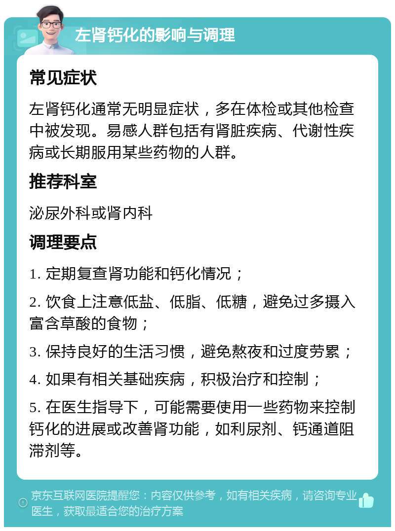 左肾钙化的影响与调理 常见症状 左肾钙化通常无明显症状，多在体检或其他检查中被发现。易感人群包括有肾脏疾病、代谢性疾病或长期服用某些药物的人群。 推荐科室 泌尿外科或肾内科 调理要点 1. 定期复查肾功能和钙化情况； 2. 饮食上注意低盐、低脂、低糖，避免过多摄入富含草酸的食物； 3. 保持良好的生活习惯，避免熬夜和过度劳累； 4. 如果有相关基础疾病，积极治疗和控制； 5. 在医生指导下，可能需要使用一些药物来控制钙化的进展或改善肾功能，如利尿剂、钙通道阻滞剂等。