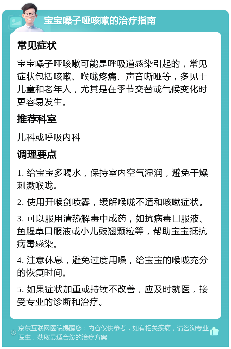 宝宝嗓子哑咳嗽的治疗指南 常见症状 宝宝嗓子哑咳嗽可能是呼吸道感染引起的，常见症状包括咳嗽、喉咙疼痛、声音嘶哑等，多见于儿童和老年人，尤其是在季节交替或气候变化时更容易发生。 推荐科室 儿科或呼吸内科 调理要点 1. 给宝宝多喝水，保持室内空气湿润，避免干燥刺激喉咙。 2. 使用开喉剑喷雾，缓解喉咙不适和咳嗽症状。 3. 可以服用清热解毒中成药，如抗病毒口服液、鱼腥草口服液或小儿豉翘颗粒等，帮助宝宝抵抗病毒感染。 4. 注意休息，避免过度用嗓，给宝宝的喉咙充分的恢复时间。 5. 如果症状加重或持续不改善，应及时就医，接受专业的诊断和治疗。