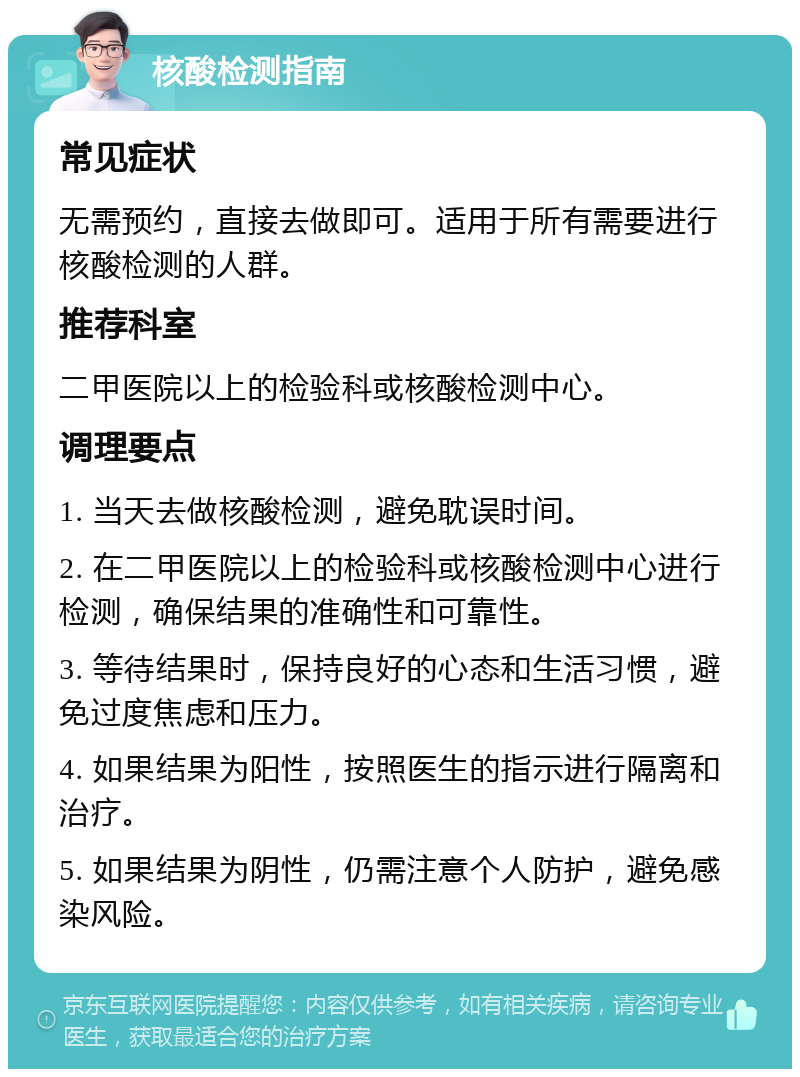 核酸检测指南 常见症状 无需预约，直接去做即可。适用于所有需要进行核酸检测的人群。 推荐科室 二甲医院以上的检验科或核酸检测中心。 调理要点 1. 当天去做核酸检测，避免耽误时间。 2. 在二甲医院以上的检验科或核酸检测中心进行检测，确保结果的准确性和可靠性。 3. 等待结果时，保持良好的心态和生活习惯，避免过度焦虑和压力。 4. 如果结果为阳性，按照医生的指示进行隔离和治疗。 5. 如果结果为阴性，仍需注意个人防护，避免感染风险。