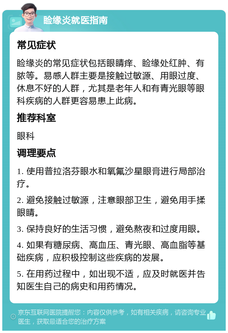 睑缘炎就医指南 常见症状 睑缘炎的常见症状包括眼睛痒、睑缘处红肿、有脓等。易感人群主要是接触过敏源、用眼过度、休息不好的人群，尤其是老年人和有青光眼等眼科疾病的人群更容易患上此病。 推荐科室 眼科 调理要点 1. 使用普拉洛芬眼水和氧氟沙星眼膏进行局部治疗。 2. 避免接触过敏源，注意眼部卫生，避免用手揉眼睛。 3. 保持良好的生活习惯，避免熬夜和过度用眼。 4. 如果有糖尿病、高血压、青光眼、高血脂等基础疾病，应积极控制这些疾病的发展。 5. 在用药过程中，如出现不适，应及时就医并告知医生自己的病史和用药情况。