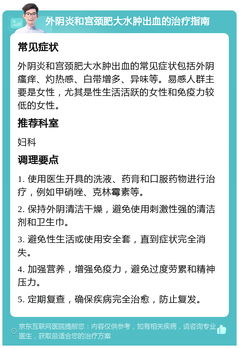 外阴炎和宫颈肥大水肿出血的治疗指南 常见症状 外阴炎和宫颈肥大水肿出血的常见症状包括外阴瘙痒、灼热感、白带增多、异味等。易感人群主要是女性，尤其是性生活活跃的女性和免疫力较低的女性。 推荐科室 妇科 调理要点 1. 使用医生开具的洗液、药膏和口服药物进行治疗，例如甲硝唑、克林霉素等。 2. 保持外阴清洁干燥，避免使用刺激性强的清洁剂和卫生巾。 3. 避免性生活或使用安全套，直到症状完全消失。 4. 加强营养，增强免疫力，避免过度劳累和精神压力。 5. 定期复查，确保疾病完全治愈，防止复发。