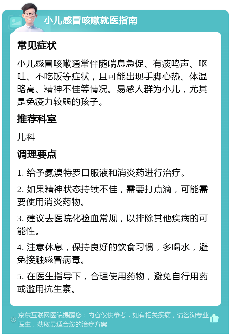 小儿感冒咳嗽就医指南 常见症状 小儿感冒咳嗽通常伴随喘息急促、有痰鸣声、呕吐、不吃饭等症状，且可能出现手脚心热、体温略高、精神不佳等情况。易感人群为小儿，尤其是免疫力较弱的孩子。 推荐科室 儿科 调理要点 1. 给予氨溴特罗口服液和消炎药进行治疗。 2. 如果精神状态持续不佳，需要打点滴，可能需要使用消炎药物。 3. 建议去医院化验血常规，以排除其他疾病的可能性。 4. 注意休息，保持良好的饮食习惯，多喝水，避免接触感冒病毒。 5. 在医生指导下，合理使用药物，避免自行用药或滥用抗生素。