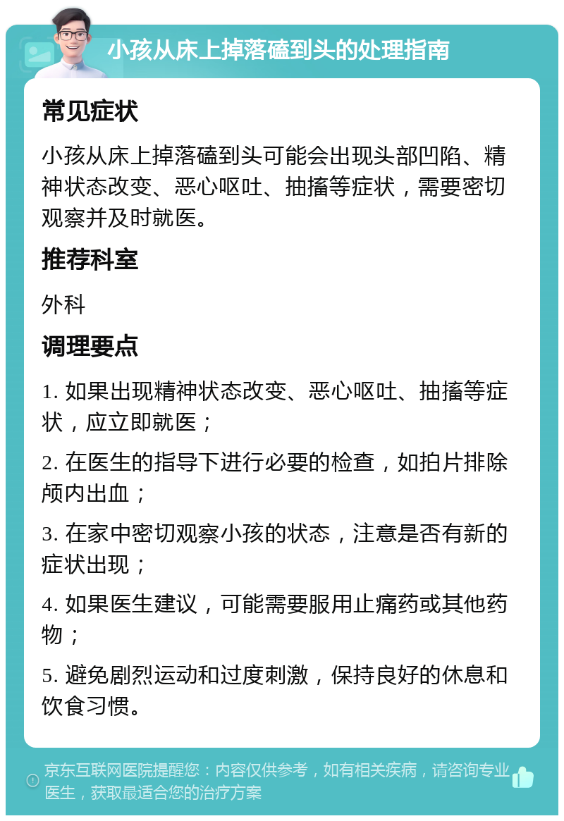 小孩从床上掉落磕到头的处理指南 常见症状 小孩从床上掉落磕到头可能会出现头部凹陷、精神状态改变、恶心呕吐、抽搐等症状，需要密切观察并及时就医。 推荐科室 外科 调理要点 1. 如果出现精神状态改变、恶心呕吐、抽搐等症状，应立即就医； 2. 在医生的指导下进行必要的检查，如拍片排除颅内出血； 3. 在家中密切观察小孩的状态，注意是否有新的症状出现； 4. 如果医生建议，可能需要服用止痛药或其他药物； 5. 避免剧烈运动和过度刺激，保持良好的休息和饮食习惯。