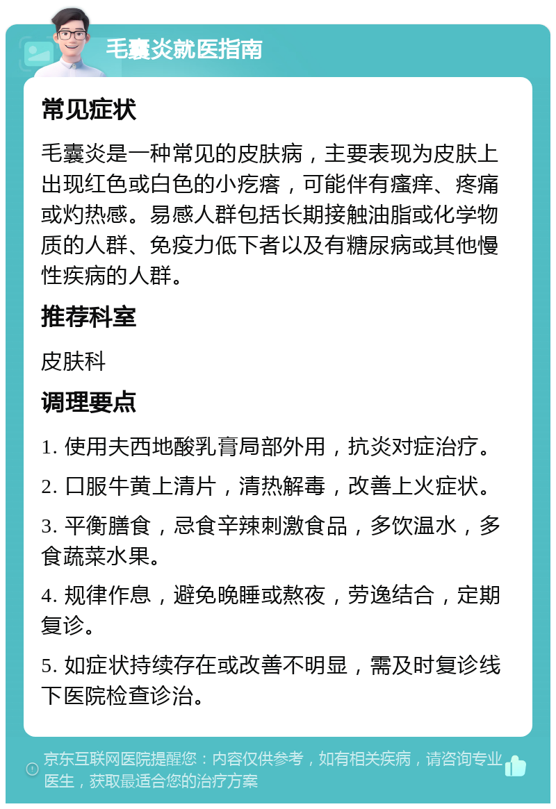 毛囊炎就医指南 常见症状 毛囊炎是一种常见的皮肤病，主要表现为皮肤上出现红色或白色的小疙瘩，可能伴有瘙痒、疼痛或灼热感。易感人群包括长期接触油脂或化学物质的人群、免疫力低下者以及有糖尿病或其他慢性疾病的人群。 推荐科室 皮肤科 调理要点 1. 使用夫西地酸乳膏局部外用，抗炎对症治疗。 2. 口服牛黄上清片，清热解毒，改善上火症状。 3. 平衡膳食，忌食辛辣刺激食品，多饮温水，多食蔬菜水果。 4. 规律作息，避免晚睡或熬夜，劳逸结合，定期复诊。 5. 如症状持续存在或改善不明显，需及时复诊线下医院检查诊治。