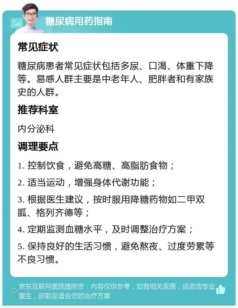 糖尿病用药指南 常见症状 糖尿病患者常见症状包括多尿、口渴、体重下降等。易感人群主要是中老年人、肥胖者和有家族史的人群。 推荐科室 内分泌科 调理要点 1. 控制饮食，避免高糖、高脂肪食物； 2. 适当运动，增强身体代谢功能； 3. 根据医生建议，按时服用降糖药物如二甲双胍、格列齐德等； 4. 定期监测血糖水平，及时调整治疗方案； 5. 保持良好的生活习惯，避免熬夜、过度劳累等不良习惯。