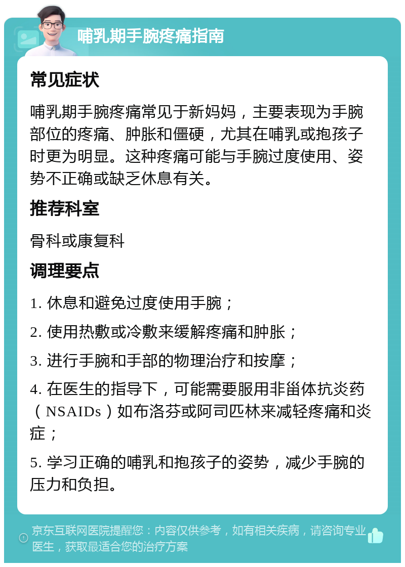 哺乳期手腕疼痛指南 常见症状 哺乳期手腕疼痛常见于新妈妈，主要表现为手腕部位的疼痛、肿胀和僵硬，尤其在哺乳或抱孩子时更为明显。这种疼痛可能与手腕过度使用、姿势不正确或缺乏休息有关。 推荐科室 骨科或康复科 调理要点 1. 休息和避免过度使用手腕； 2. 使用热敷或冷敷来缓解疼痛和肿胀； 3. 进行手腕和手部的物理治疗和按摩； 4. 在医生的指导下，可能需要服用非甾体抗炎药（NSAIDs）如布洛芬或阿司匹林来减轻疼痛和炎症； 5. 学习正确的哺乳和抱孩子的姿势，减少手腕的压力和负担。