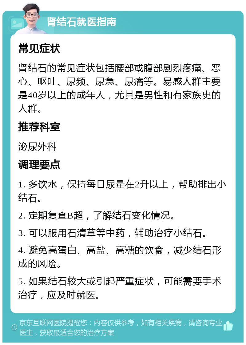 肾结石就医指南 常见症状 肾结石的常见症状包括腰部或腹部剧烈疼痛、恶心、呕吐、尿频、尿急、尿痛等。易感人群主要是40岁以上的成年人，尤其是男性和有家族史的人群。 推荐科室 泌尿外科 调理要点 1. 多饮水，保持每日尿量在2升以上，帮助排出小结石。 2. 定期复查B超，了解结石变化情况。 3. 可以服用石清草等中药，辅助治疗小结石。 4. 避免高蛋白、高盐、高糖的饮食，减少结石形成的风险。 5. 如果结石较大或引起严重症状，可能需要手术治疗，应及时就医。