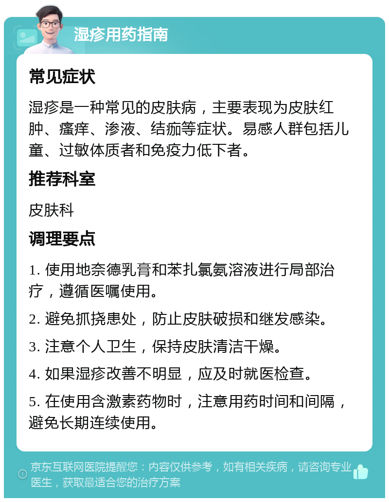 湿疹用药指南 常见症状 湿疹是一种常见的皮肤病，主要表现为皮肤红肿、瘙痒、渗液、结痂等症状。易感人群包括儿童、过敏体质者和免疫力低下者。 推荐科室 皮肤科 调理要点 1. 使用地奈德乳膏和苯扎氯氨溶液进行局部治疗，遵循医嘱使用。 2. 避免抓挠患处，防止皮肤破损和继发感染。 3. 注意个人卫生，保持皮肤清洁干燥。 4. 如果湿疹改善不明显，应及时就医检查。 5. 在使用含激素药物时，注意用药时间和间隔，避免长期连续使用。