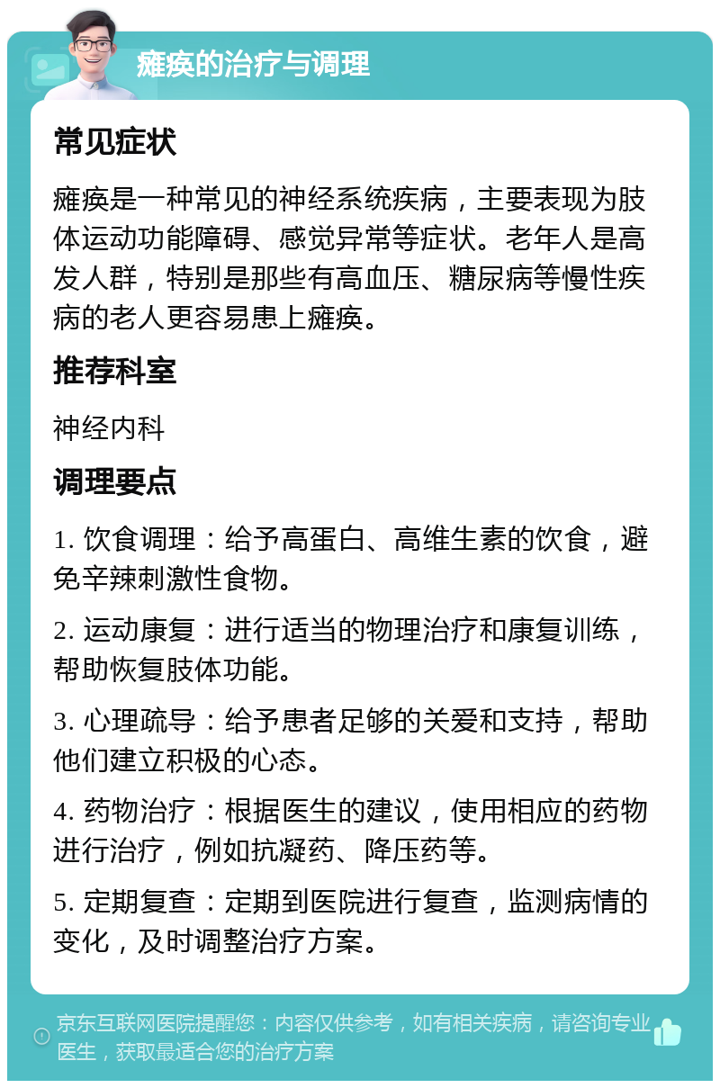 瘫痪的治疗与调理 常见症状 瘫痪是一种常见的神经系统疾病，主要表现为肢体运动功能障碍、感觉异常等症状。老年人是高发人群，特别是那些有高血压、糖尿病等慢性疾病的老人更容易患上瘫痪。 推荐科室 神经内科 调理要点 1. 饮食调理：给予高蛋白、高维生素的饮食，避免辛辣刺激性食物。 2. 运动康复：进行适当的物理治疗和康复训练，帮助恢复肢体功能。 3. 心理疏导：给予患者足够的关爱和支持，帮助他们建立积极的心态。 4. 药物治疗：根据医生的建议，使用相应的药物进行治疗，例如抗凝药、降压药等。 5. 定期复查：定期到医院进行复查，监测病情的变化，及时调整治疗方案。