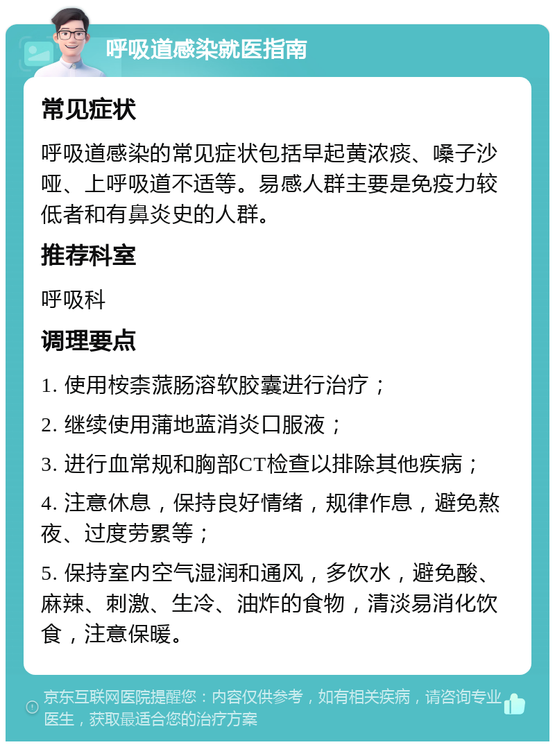 呼吸道感染就医指南 常见症状 呼吸道感染的常见症状包括早起黄浓痰、嗓子沙哑、上呼吸道不适等。易感人群主要是免疫力较低者和有鼻炎史的人群。 推荐科室 呼吸科 调理要点 1. 使用桉柰蒎肠溶软胶囊进行治疗； 2. 继续使用蒲地蓝消炎口服液； 3. 进行血常规和胸部CT检查以排除其他疾病； 4. 注意休息，保持良好情绪，规律作息，避免熬夜、过度劳累等； 5. 保持室内空气湿润和通风，多饮水，避免酸、麻辣、刺激、生冷、油炸的食物，清淡易消化饮食，注意保暖。