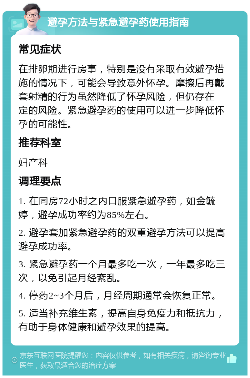 避孕方法与紧急避孕药使用指南 常见症状 在排卵期进行房事，特别是没有采取有效避孕措施的情况下，可能会导致意外怀孕。摩擦后再戴套射精的行为虽然降低了怀孕风险，但仍存在一定的风险。紧急避孕药的使用可以进一步降低怀孕的可能性。 推荐科室 妇产科 调理要点 1. 在同房72小时之内口服紧急避孕药，如金毓婷，避孕成功率约为85%左右。 2. 避孕套加紧急避孕药的双重避孕方法可以提高避孕成功率。 3. 紧急避孕药一个月最多吃一次，一年最多吃三次，以免引起月经紊乱。 4. 停药2~3个月后，月经周期通常会恢复正常。 5. 适当补充维生素，提高自身免疫力和抵抗力，有助于身体健康和避孕效果的提高。